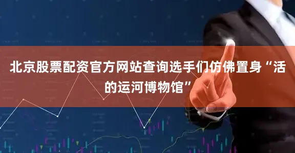北京股票配资官方网站查询选手们仿佛置身“活的运河博物馆”