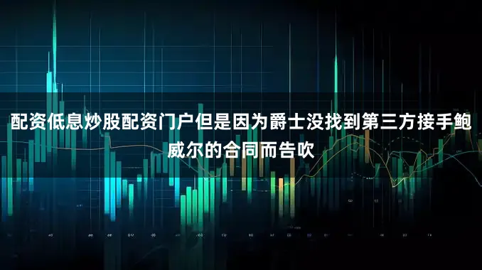 配资低息炒股配资门户但是因为爵士没找到第三方接手鲍威尔的合同而告吹