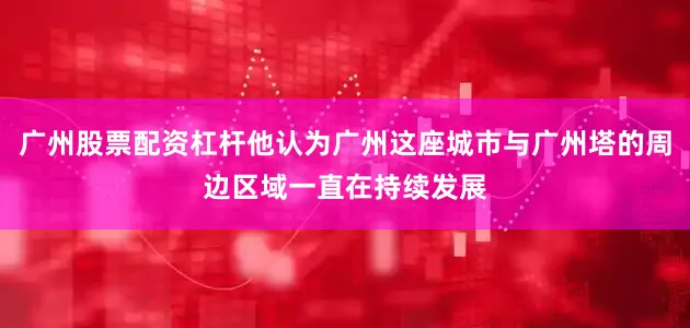 广州股票配资杠杆他认为广州这座城市与广州塔的周边区域一直在持续发展