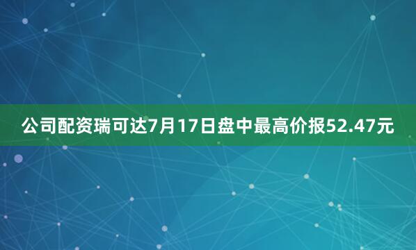 公司配资瑞可达7月17日盘中最高价报52.47元