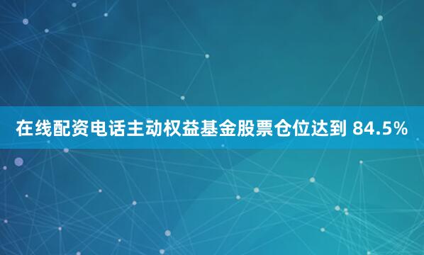 在线配资电话主动权益基金股票仓位达到 84.5%