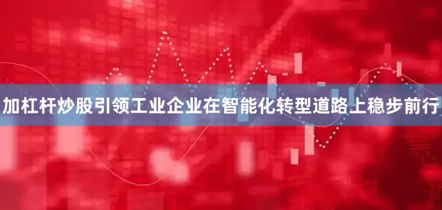 加杠杆炒股引领工业企业在智能化转型道路上稳步前行