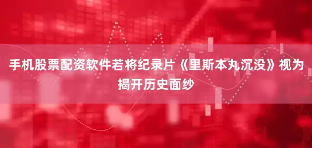 手机股票配资软件若将纪录片《里斯本丸沉没》视为揭开历史面纱