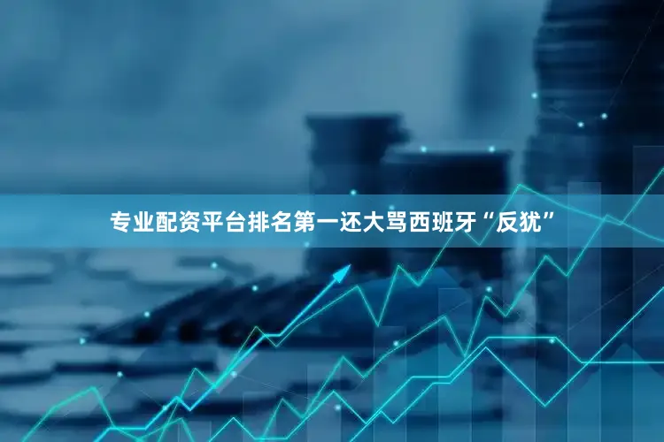 专业配资平台排名第一还大骂西班牙“反犹”