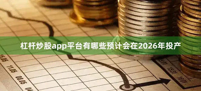 杠杆炒股app平台有哪些预计会在2026年投产