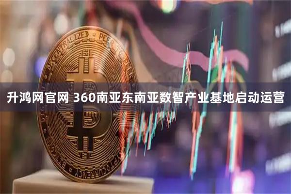 升鸿网官网 360南亚东南亚数智产业基地启动运营