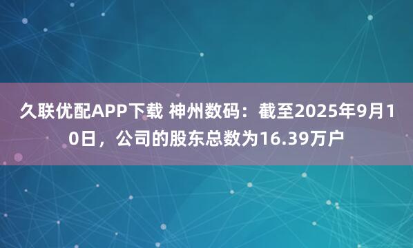 久联优配APP下载 神州数码：截至2025年9月10日，公司的股东总数为16.39万户