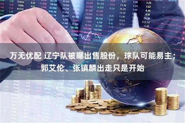 万无优配 辽宁队被曝出售股份，球队可能易主；郭艾伦、张镇麟出走只是开始