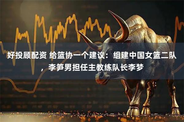 好投顾配资 给篮协一个建议：组建中国女篮二队，李笋男担任主教练队长李梦