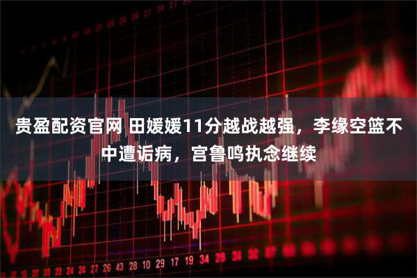 贵盈配资官网 田媛媛11分越战越强，李缘空篮不中遭诟病，宫鲁鸣执念继续