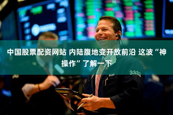 中国股票配资网站 内陆腹地变开放前沿 这波“神操作”了解一下