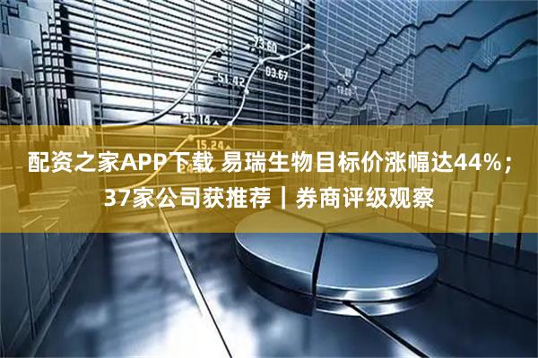 配资之家APP下载 易瑞生物目标价涨幅达44%；37家公司获推荐｜券商评级观察