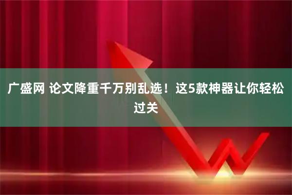 广盛网 论文降重千万别乱选！这5款神器让你轻松过关