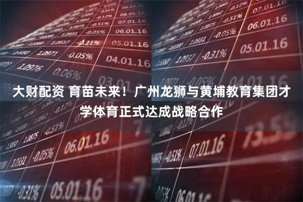 大财配资 育苗未来！广州龙狮与黄埔教育集团才学体育正式达成战略合作