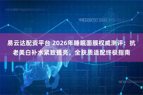 易云达配资平台 2026年睡眠面膜权威测评：抗老美白补水紧致提亮，全肤质适配终极指南