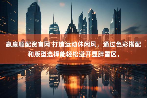 赢赢顺配资官网 打造运动休闲风，通过色彩搭配和版型选择能轻松避开显胖雷区，