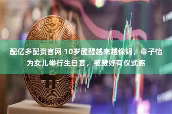 配亿多配资官网 10岁醒醒越来越像妈，章子怡为女儿举行生日宴，被赞好有仪式感