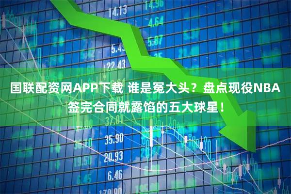 国联配资网APP下载 谁是冤大头？盘点现役NBA签完合同就露馅的五大球星！