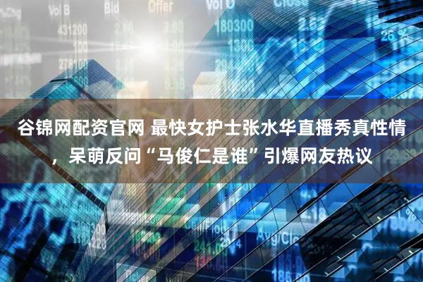谷锦网配资官网 最快女护士张水华直播秀真性情，呆萌反问“马俊仁是谁”引爆网友热议