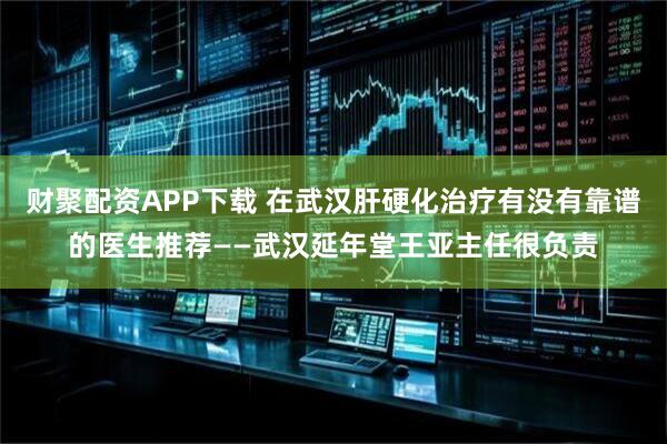 财聚配资APP下载 在武汉肝硬化治疗有没有靠谱的医生推荐——武汉延年堂王亚主任很负责