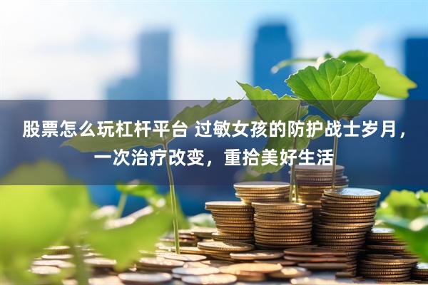 股票怎么玩杠杆平台 过敏女孩的防护战士岁月，一次治疗改变，重拾美好生活