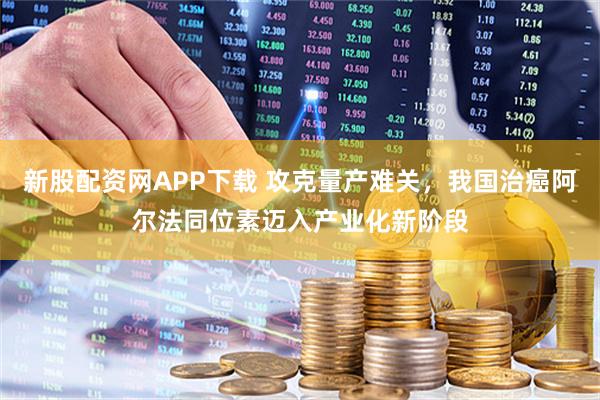 新股配资网APP下载 攻克量产难关，我国治癌阿尔法同位素迈入产业化新阶段