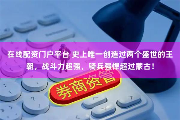 在线配资门户平台 史上唯一创造过两个盛世的王朝，战斗力超强，骑兵强悍超过蒙古！