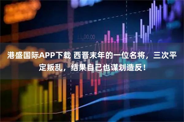 港盛国际APP下载 西晋末年的一位名将，三次平定叛乱，结果自己也谋划造反！