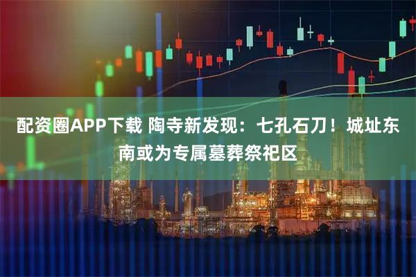 配资圈APP下载 陶寺新发现：七孔石刀！城址东南或为专属墓葬祭祀区