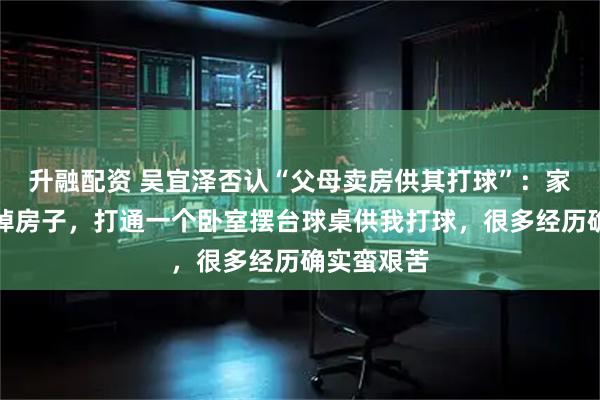 升融配资 吴宜泽否认“父母卖房供其打球”：家里没有卖掉房子，打通一个卧室摆台球桌供我打球，很多经历确实蛮艰苦